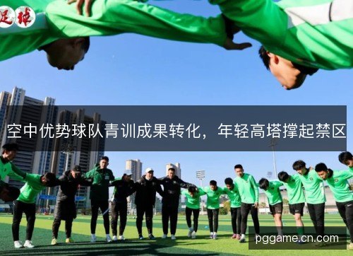 空中优势球队青训成果转化,年轻高塔撑起禁区 空中优势球队青训成果转化,年轻高塔撑起禁区