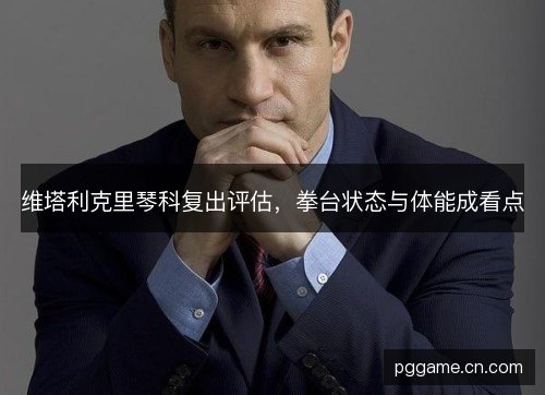 维塔利克里琴科复出评估,拳台状态与体能成看点 维塔利克里琴科复出评估,拳台状态与体能成看点