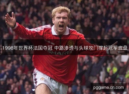 1998年世界杯法国夺冠 中路渗透与头球攻门撑起冠军底盘